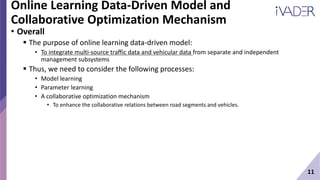 11
Online Learning Data-Driven Model and
Collaborative Optimization Mechanism
• Overall
 The purpose of online learning data-driven model:
• To integrate multi-source traffic data and vehicular data from separate and independent
management subsystems
 Thus, we need to consider the following processes:
• Model learning
• Parameter learning
• A collaborative optimization mechanism
• To enhance the collaborative relations between road segments and vehicles.
 