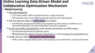 12
Online Learning Data-Driven Model and
Collaborative Optimization Mechanism
• Model learning
 The main objective:
• 1) To select proper traffic characteristics from a range of features.
• 2) To develop a short-term traffic forecasting model for each road segment .
 The four general types of traffic status to consider:
• Free-flow(the average speed without any congestion or other adverse conditions), non-
saturated traffic(flow), saturated-traffic(flow), and traffic congestion.
 To sort out traffic characteristics with strong correlations to traffic status:
• The backward elimination & Schemata search
•  Quickly find the subset of relevant characteristics, in order to reduce the computation time.
 Finally, we can select the top five characteristics
• Traffic volume, average vehicle speed, road occupancy, the period of time, and day of the week
 