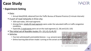 16
Case Study
• Experiment Setting
 Data:
• Annual data(2018), obtained from the Traffic Bureau of Shaanxi Province (5 minute intervals)
 A part of road networks in Xi’an city:
• 358 road nodes, 593 road segments
• Among them, totally 49 road segments were under the saturated traffic or traffic congestion
conditions
• Especially, 2 road events were set on the road segments (5, 19) and (119, 135)
 The initial set of feasible routes: R = {r1,r2,r3,r4,r5}
 Vehicles
• Five test vehicles(with preinstalled devices – e.g. sensors) were driven from the start point
• Online learning data-driven model: running on the servers at the same time
 
