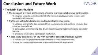 21
Conclusion and Future Work
• The Main Contributions
 The design of a system architecture of online learning collaborative optimization
• To integrate separate and independent traffic monitoring subsystems and vehicles with
computational resources
 Traffic and vehicular data fusion and technologies integration
• To utilize an online traffic data extracted from road segments, and real-time vehicular data
extracted from vehicles
• To construct an online learning data-driven model including model learning and parameter
learning .
• To propose a collaborative optimization mechanism.
 A case study based on Xi’an city with a proof of concept prototype system
• To indicate that the proposed method is effective to reduce the travel time.
• To show the computation time used is reasonable in real-life applications.
 