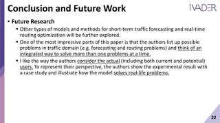 22
Conclusion and Future Work
• Future Research
 Other types of models and methods for short-term traffic forecasting and real-time
routing optimization will be further explored.
 One of the most impressive parts of this paper is that the authors list up possible
problems in traffic domain (e.g. forecasting and routing problems) and think of an
integrated way to solve more than one problems at a time.
 I like the way the authors consider the actual (including both current and potential)
users. To represent their perspective, the authors show the experimental result with
a case study and illustrate how the model solves real-life problems.
 