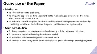 2
Overview of the Paper
• Motivation
 To solve urban traffic problems.
 To integrate separate and independent traffic monitoring subsystems and vehicles
with computational resources.
 To enhance the self-adaptive collaboration between road segments and vehicles by
combining short-term traffic forecasting and real-time routing optimization.
• Main Contribution
 To design a system architecture of online learning collaborative optimization.
 To construct an online learning data-driven model.
 To propose a collaborative optimization mechanism.
 To conduct a case study based on Xi’an city with a proof of concept prototype system.
 