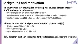 4
Background and Motivation
• The worldwide fast-growing car ownership has adverse consequences of
traffic problems in urban areas [1]
 Traffic congestion: 8.8 billion hours of travel delay
 Vehicle emissions and exhaust: 3.3 billion gallons of extra fuel consumption
 Waste of resources: $166 billion for urban areas of the United States.
• The advancement of Intelligent Transportation Systems (ITS) [2]
 The Internet of Things (IoT) [3], [4]
 Cloud Computing [5], [6]
 Cyber-Physical Systems (CPS) [7], [8]
• Few Research has been conducted for both forecasting and routing problems
 