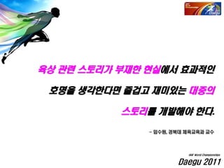 육상 관련 스토리가 부재한 현실에서 효과적인
호명을 생각한다면 즐겁고 재미있는 대중의
스토리를 개발해야 한다.
- 임수원, 경북대 체육교육과 교수
Daegu 2011
IAAF World Championships
 