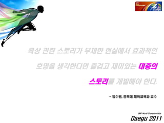 육상 관련 스토리가 부재한 현실에서 효과적인
호명을 생각한다면 즐겁고 재미있는 대중의
스토리를 개발해야 한다.
- 임수원, 경북대 체육교육과 교수
Daegu 2011
IAAF World Championships
 