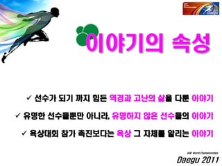  선수가 되기 까지 힘든 역경과 고난의 삶을 다룬 이야기
 유명한 선수들뿐만 아니라, 유명하지 않은 선수들의 이야기
 육상대회 참가 촉진보다는 육상 그 자체를 알리는 이야기
Daegu 2011
IAAF World Championships
 
