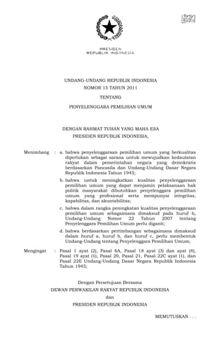 UNDANG-UNDANG REPUBLIK INDONESIA
NOMOR 15 TAHUN 2011
TENTANG
PENYELENGGARA PEMILIHAN UMUM
DENGAN RAHMAT TUHAN YANG MAHA ESA
PRESIDEN REPUBLIK INDONESIA,
Menimbang : a. bahwa penyelenggaraan pemilihan umum yang berkualitas
diperlukan sebagai sarana untuk mewujudkan kedaulatan
rakyat dalam pemerintahan negara yang demokratis
berdasarkan Pancasila dan Undang-Undang Dasar Negara
Republik Indonesia Tahun 1945;
b. bahwa untuk meningkatkan kualitas penyelenggaraan
pemilihan umum yang dapat menjamin pelaksanaan hak
politik masyarakat dibutuhkan penyelenggara pemilihan
umum yang profesional serta mempunyai integritas,
kapabilitas, dan akuntabilitas;
c. bahwa dalam rangka peningkatan kualitas penyelenggaraan
pemilihan umum sebagaimana dimaksud pada huruf b,
Undang-Undang Nomor 22 Tahun 2007 tentang
Penyelenggara Pemilihan Umum perlu diganti;
d. bahwa berdasarkan pertimbangan sebagaimana dimaksud
dalam huruf a, huruf b, dan huruf c, perlu membentuk
Undang-Undang tentang Penyelenggara Pemilihan Umum;
Mengingat : Pasal 1 ayat (2), Pasal 6A, Pasal 18 ayat (3) dan ayat (4),
Pasal 19 ayat (1), Pasal 20, Pasal 21, Pasal 22C ayat (1), dan
Pasal 22E Undang-Undang Dasar Negara Republik Indonesia
Tahun 1945;
Dengan Persetujuan Bersama
DEWAN PERWAKILAN RAKYAT REPUBLIK INDONESIA
dan
PRESIDEN REPUBLIK INDONESIA
MEMUTUSKAN . . .
 