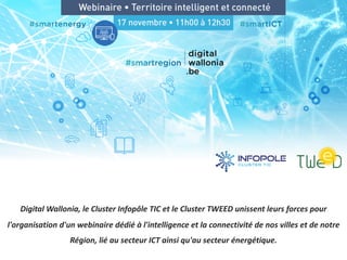 Digital Wallonia, le Cluster Infopôle TIC et le Cluster TWEED unissent leurs forces pour
l'organisation d'un webinaire dédié à l'intelligence et la connectivité de nos villes et de notre
Région, lié au secteur ICT ainsi qu'au secteur énergétique.
 