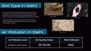 Soil Type in Delhi
The soil type in Delhi is mainly alluvial soil, which is formed by the
deposition of silt and clay by rivers such as the Yamuna. The alluvial
soil in Delhi is rich in nutrients and is suitable for agriculture. It is a
mixture of sand, clay, and silt, and is generally porous and well-draining.
Overall, the alluvial soil is the predominant soil type in Delhi and is
suitable for agriculture, while the loamy and clayey soil is found in
some pockets of the city.
Air Pollution in Delhi
Alluvial Soil
Loamy Soil
Clayey Soil
Air Pollution Level
Unhealthy for sensitive groups
Main Pollutant
Air Quality Index
101* US AQI PM10
 