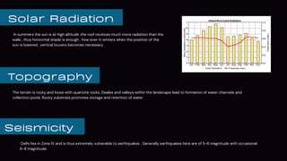 Solar Radiation
In summers the sun is at high altitude ,the roof receives much more radiation than the
walls , thus horizontal shade is enough , how ever in winters when the position of the
sun is lowered , vertical louvers becomes necessary.
Topography
Seismicity
The terrain is rocky and loose with quartzite rocks. Swales and valleys within the landscape lead to formation of water channels and
collection pools. Rocky substrata promotes storage and retention of water.
Delhi lies in Zone IV and is thus extremely vulnerable to earthquakes . Generally earthquakes here are of 5-6 magnitude with occasional
6-8 magnitude.
 