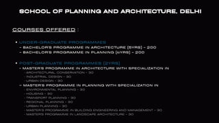 COURSES OFFERED :
SCHOOL OF PLANNING AND ARCHITECTURE, DELHI
SCHOOL OF PLANNING AND ARCHITECTURE, DELHI
UNDER-GRADUATE PROGRAMMES
POST-GRADUATE PROGRAMMES (2YRS)
- BACHELOR'S PROGRAMME IN ARCHITECTURE (5YRS) - 200
- BACHELOR'S PROGRAMME IN PLANNING (4YRS) - 200
- MASTER'S PROGRAMME IN ARCHITECTURE WITH SPECIALIZATION IN
• ARCHITECTURAL CONSERVATION - 30
• INDUSTRIAL DESIGN - 30
• URBAN DESIGN - 30
– MASTER'S PROGRAMME IN PLANNING WITH SPECIALIZATION IN
• ENVIRONMENTAL PLANNING - 30
• HOUSING - 30
• TRANSPORT PLANNING - 30
• REGIONAL PLANNING - 30
• URBAN PLANNING - 30
• MASTER’S PROGRAMME IN BUILDING ENGINEERING AND MANAGEMENT - 30
• MASTER'S PROGRAMME IN LANDSCAPE ARCHITECTURE - 30
 