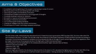The site comes under institutional area-educational zone of Vasant Kunj and is governed by MPD-bye laws 2021. The zone under which the
site is located is the Zone -F of Delhi. The site falls under the jurisdiction of Municipal Corporation of Delhi and MCD-bye laws are binding on
the project. Environmental clearance is mandatory as the proposed site falls at the edge of south central ridge. Apart from regulations, there
are height restrictions as the proposed site lies in the flight path of Delhi International Airport.
The Development Controls applicable for the site(educational facilities-higher education)are as follows:
• Maximum Ground Coverage= 35%
• Maximum F.A.R. = 150
• Maximum Height =17m
Maximum height permitted for the site due to close proximity to the airport is l7m calculated the highest point on the site. Upto 15% of max.
FAR can be utilized for residential use of staff and student accommodation . Parking standard @ 1.33 ECS/ 100 sq. m. of floor area.
Site By-Laws
Consolidation and strengthening of the program emphasizing on areas of concern.
Identifying areas of thrust and satisfying them with design .
Improving the quality and standards of education .
Providing best suitable environment for nurturing growth of thoughts .
Providing a landmark institute for reference .
Articulation of spaces and buildings/built environment .
Providing an interactive environment .
Try to achieve green building standards .
Creating an intelligent built and outdoor environment .
Provide space for modern technology equipped workshops.
Aims & Objectives
 