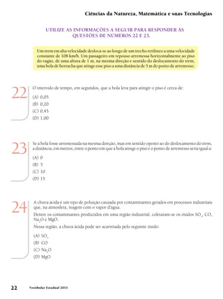 Ciências da Natureza, Matemática e suas Tecnologias

                Utilize as informações a segUir para responder às
                          qUestões de números 22 e 23.


         Um trem em alta velocidade desloca-se ao longo de um trecho retilíneo a uma velocidade
         constante de 108 km/h. Um passageiro em repouso arremessa horizontalmente ao piso
         do vagão, de uma altura de 1 m, na mesma direção e sentido do deslocamento do trem,
         uma bola de borracha que atinge esse piso a uma distância de 5 m do ponto de arremesso.




22
       O intervalo de tempo, em segundos, que a bola leva para atingir o piso é cerca de:
       (A) 0,05
       (B) 0,20
       (C) 0,45
       (D) 1,00




23
       Se a bola fosse arremessada na mesma direção, mas em sentido oposto ao do deslocamento do trem,
       a distância, em metros, entre o ponto em que a bola atinge o piso e o ponto de arremesso seria igual a:
       (A) 0
       (B) 5
       (C) 10
       (D) 15




24
       A chuva ácida é um tipo de poluição causada por contaminantes gerados em processos industriais
       que, na atmosfera, reagem com o vapor d’água.
       Dentre os contaminantes produzidos em uma região industrial, coletaram-se os óxidos SO3, CO,
       Na2O e MgO.
       Nessa região, a chuva ácida pode ser acarretada pelo seguinte óxido:
       (A) SO3
       (B) CO
       (C) Na2O
       (D) MgO




22   Vestibular Estadual 2011
 