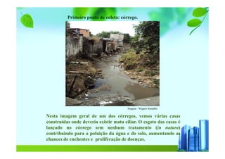 Nesta imagem geral de um dos córregos, vemos várias casas
construídas onde deveria existir mata ciliar. O esgoto das casas é
lançado no córrego sem nenhum tratamento (in natura)
contribuindo para a poluição da água e do solo, aumentando as
chances de enchentes e proliferação de doenças.
Imagem : Wagner Ramalho
Primeiro ponto de coleta: córrego.
 