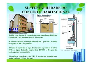 Fonte :Projeto de reuso Wagner Ramalho
Fonte: S H/ Elaborado por Wagner Ramalho
•Prédio com sistema de captação de água pluvial com 1000L de
capacidade cada bobinas (total de 6 bobinas).
•Caixa de Gordura com capacidade de 400 L por caixa, tirando
do esgoto 80.000 L de gordura.
•Sistema de capitação da água do chuveiro: capacidade de 100 a
200L de água. Podendo reaproveitar 240.000 L de água do
banho, para o vaso sanitário.
•O conjunto gerará cerca de 7,4L de esgoto por segundo, que
será tratado na ETE de Barueri.
 