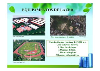 Fonte: Caixa Digital 2003 Fonte: Google.
Ginásio olímpico com área de 39.000 m²:
Com campo de futebol;
1 Pista de atletismo;
2 Quadras de tênis;
2 Piscina olímpicas;
3 Quadras poliesportivas.
Fonte: Caixa Digital 2003
Área para construção do ginásio
 