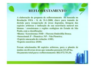 A elaboração da proposta de reflorestamento foi baseada na
Resolução SMA - 8, de 31-1-2008, chave para tomada de
decisão para recuperação de áreas degradas, listagem das
espécies arbóreas e indicação de sua ocorrência natural nos
biomas / ecossistemas e regiões ecológicas do Estado de São
Paulo, com a classificação:
•Bioma / Ecossistema: FOD – Floresta Ombrófila Densa;
•Sussecional: P – Pioneira e NP – Não Pioneira;
•Espécie ameaçada de extinção: AME;
•Espécie zoocórica: ZOO;
Foram selecionadas 80 espécies arbóreas, para o plantio de
mudas em diversas áreas que somadas possuem 221,69 ha.
Orçamento total para o reflorestamento: R$3.572.751,56.
 