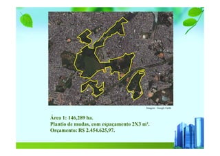 Imagem : Google Earth
Área 1: 146,289 ha.
Plantio de mudas, com espaçamento 2X3 m².
Orçamento: R$ 2.454.625,97.
 
