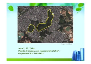 Imagem : Google Earth
Área 2: 32,176 ha.
Plantio de mudas, com espaçamento 2X3 m².
Orçamento: R$ 539.890,53 .
 