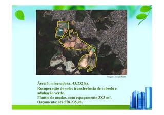 Imagem : Google Earth
Área 3, mineradora: 43,232 ha.
Recuperação do solo: transferência de subsolo e
adubação verde.
Plantio de mudas, com espaçamento 3X3 m².
Orçamento: R$ 578.235,98.
 