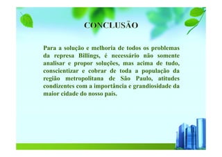 Para a solução e melhoria de todos os problemas
da represa Billings, é necessário não somente
analisar e propor soluções, mas acima de tudo,
conscientizar e cobrar de toda a população da
região metropolitana de São Paulo, atitudes
condizentes com a importância e grandiosidade da
maior cidade do nosso país.
 