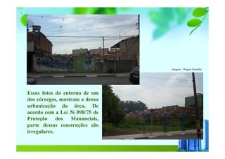 Essas fotos do entorno de um
dos córregos, mostram a densa
urbanização da área. De
acordo com a Lei № 898/75 de
Proteção dos Mananciais,
parte dessas construções são
irregulares.
Imagens : Wagner Ramalho
 