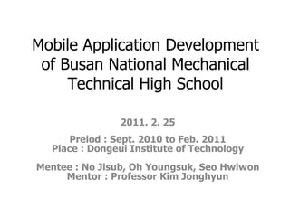 Mobile Application Development of Busan National Mechanical Technical High School 2011. 2. 25 Preiod : Sept. 2010 to Feb. 2011 Place : Dongeui Institute of Technology Mentee : No Jisub, Oh Youngsuk, Seo Hwiwon Mentor : Professor Kim Jonghyun 