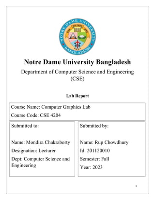 1
Notre Dame University Bangladesh
Department of Computer Science and Engineering
(CSE)
Lab Report
Content:
Submitted to:
Name: Mondira Chakraborty
Designation: Lecturer
Dept: Computer Science and
Engineering
Submitted by:
Name: Rup Chowdhury
Id: 201120010
Semester: Fall
Year: 2023
Course Name: Computer Graphics Lab
Course Code: CSE 4204
 