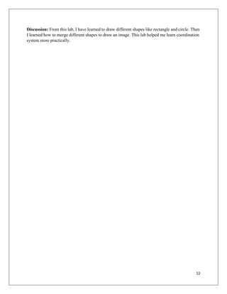 12
Discussion: From this lab, I have learned to draw different shapes like rectangle and circle. Then
I learned how to merge different shapes to draw an image. This lab helped me learn coordination
system more practically.
 