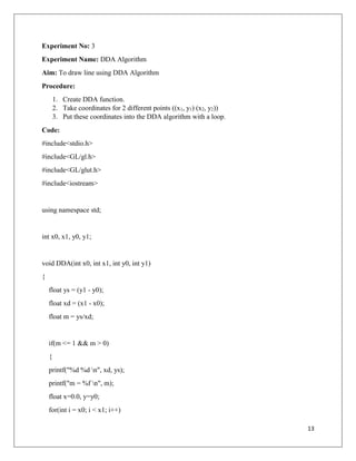 13
Experiment No: 3
Experiment Name: DDA Algorithm
Aim: To draw line using DDA Algorithm
Procedure:
1. Create DDA function.
2. Take coordinates for 2 different points ((x1, y1) (x2, y2))
3. Put these coordinates into the DDA algorithm with a loop.
Code:
#include<stdio.h>
#include<GL/gl.h>
#include<GL/glut.h>
#include<iostream>
using namespace std;
int x0, x1, y0, y1;
void DDA(int x0, int x1, int y0, int y1)
{
float ys = (y1 - y0);
float xd = (x1 - x0);
float m = ys/xd;
if(m <= 1 && m > 0)
{
printf("%d %d n", xd, ys);
printf("m = %f n", m);
float x=0.0, y=y0;
for(int i = x0; i < x1; i++)
 