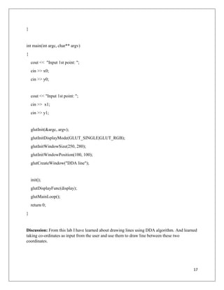 17
}
int main(int argc, char** argv)
{
cout << "Input 1st point: ";
cin >> x0;
cin >> y0;
cout << "Input 1st point: ";
cin >> x1;
cin >> y1;
glutInit(&argc, argv);
glutInitDisplayMode(GLUT_SINGLE|GLUT_RGB);
glutInitWindowSize(250, 280);
glutInitWindowPosition(100, 100);
glutCreateWindow("DDA line");
init();
glutDisplayFunc(display);
glutMainLoop();
return 0;
}
Discussion: From this lab I have learned about drawing lines using DDA algorithm. And learned
taking co-ordinates as input from the user and use them to draw line between these two
coordinates.
 