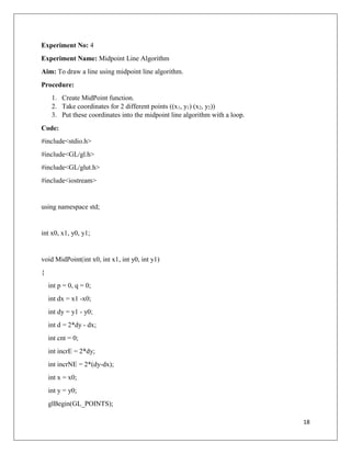 18
Experiment No: 4
Experiment Name: Midpoint Line Algorithm
Aim: To draw a line using midpoint line algorithm.
Procedure:
1. Create MidPoint function.
2. Take coordinates for 2 different points ((x1, y1) (x2, y2))
3. Put these coordinates into the midpoint line algorithm with a loop.
Code:
#include<stdio.h>
#include<GL/gl.h>
#include<GL/glut.h>
#include<iostream>
using namespace std;
int x0, x1, y0, y1;
void MidPoint(int x0, int x1, int y0, int y1)
{
int p = 0, q = 0;
int dx = x1 -x0;
int dy = y1 - y0;
int d = 2*dy - dx;
int cnt = 0;
int incrE = 2*dy;
int incrNE = 2*(dy-dx);
int x = x0;
int y = y0;
glBegin(GL_POINTS);
 