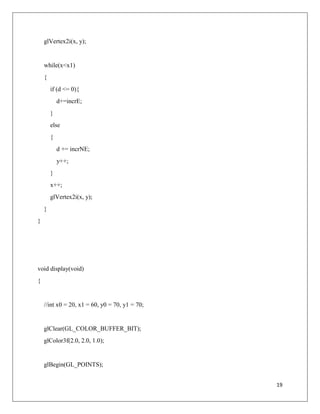 19
glVertex2i(x, y);
while(x<x1)
{
if (d <= 0){
d+=incrE;
}
else
{
d += incrNE;
y++;
}
x++;
glVertex2i(x, y);
}
}
void display(void)
{
//int x0 = 20, x1 = 60, y0 = 70, y1 = 70;
glClear(GL_COLOR_BUFFER_BIT);
glColor3f(2.0, 2.0, 1.0);
glBegin(GL_POINTS);
 
