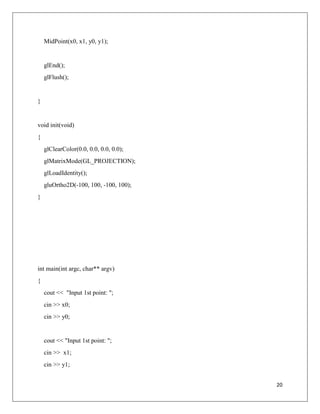 20
MidPoint(x0, x1, y0, y1);
glEnd();
glFlush();
}
void init(void)
{
glClearColor(0.0, 0.0, 0.0, 0.0);
glMatrixMode(GL_PROJECTION);
glLoadIdentity();
gluOrtho2D(-100, 100, -100, 100);
}
int main(int argc, char** argv)
{
cout << "Input 1st point: ";
cin >> x0;
cin >> y0;
cout << "Input 1st point: ";
cin >> x1;
cin >> y1;
 