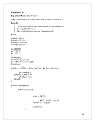 22
Experiment No: 5
Experiment Name: Transformation
Aim: To use translation, scaling, rotation on an object to transform it.
Procedure:
1. Create 3 different functions for translation, scaling and rotation.
2. Take input from the user.
3. Take opinion from the user and give desire result.
Code:
#include<stdio.h>
#include<GL/gl.h>
#include<GL/glut.h>
#include<math.h>
float T[3][3];
int P1[3][1];
int P2[3][1];
int NT[3][1];
int choice,Dx,Dy,Sx,Sy;
typedef GLfloat colorType[3];
float angle;
void drawPxl(GLint x, GLint y, GLfloat r, GLfloat g, GLfloat b)
{
glColor3f(r,g,b);
glBegin (GL_POINTS);
glVertex2i (x,y);
glEnd();
}
void matCal(int p[3][1])
{
for(int i=0;i<3;i++)
{
for(int k=0;k<3;k++)
{
NT[i][1]+=T[i][k]*p[k][1];
// printf("%f ",T[i][k]);
}
//printf("n");
}
 