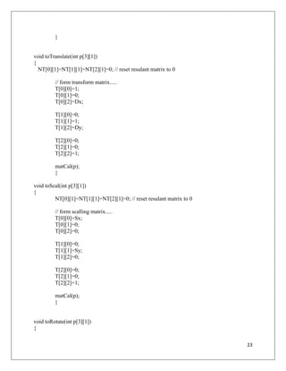 23
}
void toTranslate(int p[3][1])
{
NT[0][1]=NT[1][1]=NT[2][1]=0; // reset resulant matrix to 0
// form transform matrix.....
T[0][0]=1;
T[0][1]=0;
T[0][2]=Dx;
T[1][0]=0;
T[1][1]=1;
T[1][2]=Dy;
T[2][0]=0;
T[2][1]=0;
T[2][2]=1;
matCal(p);
}
void toScal(int p[3][1])
{
NT[0][1]=NT[1][1]=NT[2][1]=0; // reset resulant matrix to 0
// form scalling matrix.....
T[0][0]=Sx;
T[0][1]=0;
T[0][2]=0;
T[1][0]=0;
T[1][1]=Sy;
T[1][2]=0;
T[2][0]=0;
T[2][1]=0;
T[2][2]=1;
matCal(p);
}
void toRotate(int p[3][1])
{
 