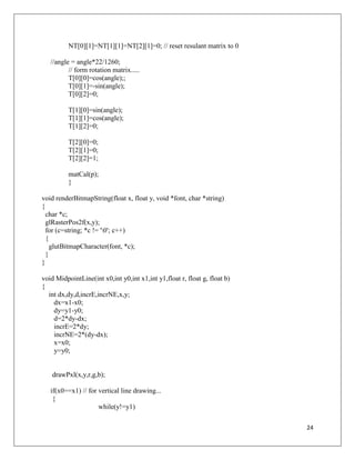 24
NT[0][1]=NT[1][1]=NT[2][1]=0; // reset resulant matrix to 0
//angle = angle*22/1260;
// form rotation matrix.....
T[0][0]=cos(angle);;
T[0][1]=-sin(angle);
T[0][2]=0;
T[1][0]=sin(angle);
T[1][1]=cos(angle);
T[1][2]=0;
T[2][0]=0;
T[2][1]=0;
T[2][2]=1;
matCal(p);
}
void renderBitmapString(float x, float y, void *font, char *string)
{
char *c;
glRasterPos2f(x,y);
for (c=string; *c != '0'; c++)
{
glutBitmapCharacter(font, *c);
}
}
void MidpointLine(int x0,int y0,int x1,int y1,float r, float g, float b)
{
int dx,dy,d,incrE,incrNE,x,y;
dx=x1-x0;
dy=y1-y0;
d=2*dy-dx;
incrE=2*dy;
incrNE=2*(dy-dx);
x=x0;
y=y0;
drawPxl(x,y,r,g,b);
if(x0==x1) // for vertical line drawing...
{
while(y!=y1)
 