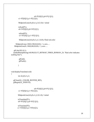 26
x0=P1[0][1];y0=P1[1][1];
x1=P2[0][1];y1=P2[1][1];
MidpointLine(x0,y0,x1,y1,0,1,0);// initial
toScal(P1);
x0=NT[0][1];y0=NT[1][1];
toScal(P2);
x1=NT[0][1];y1=NT[1][1];
MidpointLine(x0,y0,x1,y1,1,0,0);//final red color
MidpointLine(-100,0,100,0,0,0,0); // x axis.....
MidpointLine(0,-100,0,80,0,0,0); // y axis.....
glColor3f(1,0,1);
renderBitmapString(-60,90,GLUT_BITMAP_TIMES_ROMAN_24, "Red color indicates
scalling line");
glEnd();
glFlush();
}
void displayTranslate(void)
{
int x0,y0,x1,y1;
glClear(GL_COLOR_BUFFER_BIT);
glBegin(GL_POINTS);
x0=P1[0][1];y0=P1[1][1];
x1=P2[0][1];y1=P2[1][1];
MidpointLine(x0,y0,x1,y1,0,1,0);// initial
toTranslate(P1);
x0=NT[0][1];y0=NT[1][1];
toTranslate(P2);
x1=NT[0][1];y1=NT[1][1];
 