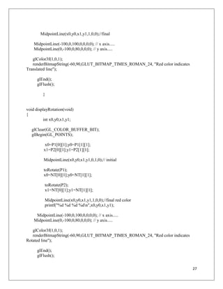27
MidpointLine(x0,y0,x1,y1,1,0,0);//final
MidpointLine(-100,0,100,0,0,0,0); // x axis.....
MidpointLine(0,-100,0,80,0,0,0); // y axis.....
glColor3f(1,0,1);
renderBitmapString(-60,90,GLUT_BITMAP_TIMES_ROMAN_24, "Red color indicates
Translated line");
glEnd();
glFlush();
}
void displayRotation(void)
{
int x0,y0,x1,y1;
glClear(GL_COLOR_BUFFER_BIT);
glBegin(GL_POINTS);
x0=P1[0][1];y0=P1[1][1];
x1=P2[0][1];y1=P2[1][1];
MidpointLine(x0,y0,x1,y1,0,1,0);// initial
toRotate(P1);
x0=NT[0][1];y0=NT[1][1];
toRotate(P2);
x1=NT[0][1];y1=NT[1][1];
MidpointLine(x0,y0,x1,y1,1,0,0);//final red color
printf("%d %d %d %dn",x0,y0,x1,y1);
MidpointLine(-100,0,100,0,0,0,0); // x axis.....
MidpointLine(0,-100,0,80,0,0,0); // y axis.....
glColor3f(1,0,1);
renderBitmapString(-60,90,GLUT_BITMAP_TIMES_ROMAN_24, "Red color indicates
Rotated line");
glEnd();
glFlush();
 