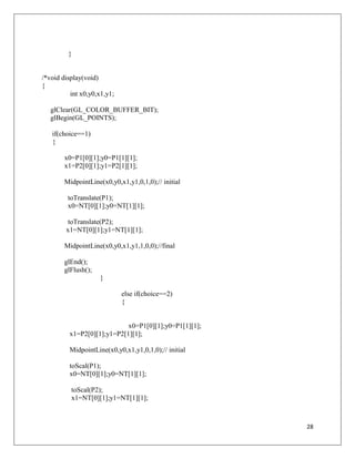 28
}
/*void display(void)
{
int x0,y0,x1,y1;
glClear(GL_COLOR_BUFFER_BIT);
glBegin(GL_POINTS);
if(choice==1)
{
x0=P1[0][1];y0=P1[1][1];
x1=P2[0][1];y1=P2[1][1];
MidpointLine(x0,y0,x1,y1,0,1,0);// initial
toTranslate(P1);
x0=NT[0][1];y0=NT[1][1];
toTranslate(P2);
x1=NT[0][1];y1=NT[1][1];
MidpointLine(x0,y0,x1,y1,1,0,0);//final
glEnd();
glFlush();
}
else if(choice==2)
{
x0=P1[0][1];y0=P1[1][1];
x1=P2[0][1];y1=P2[1][1];
MidpointLine(x0,y0,x1,y1,0,1,0);// initial
toScal(P1);
x0=NT[0][1];y0=NT[1][1];
toScal(P2);
x1=NT[0][1];y1=NT[1][1];
 