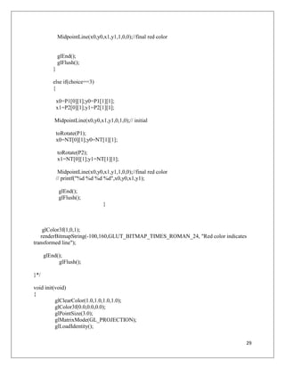 29
MidpointLine(x0,y0,x1,y1,1,0,0);//final red color
glEnd();
glFlush();
}
else if(choice==3)
{
x0=P1[0][1];y0=P1[1][1];
x1=P2[0][1];y1=P2[1][1];
MidpointLine(x0,y0,x1,y1,0,1,0);// initial
toRotate(P1);
x0=NT[0][1];y0=NT[1][1];
toRotate(P2);
x1=NT[0][1];y1=NT[1][1];
MidpointLine(x0,y0,x1,y1,1,0,0);//final red color
// printf("%d %d %d %d",x0,y0,x1,y1);
glEnd();
glFlush();
}
glColor3f(1,0,1);
renderBitmapString(-100,160,GLUT_BITMAP_TIMES_ROMAN_24, "Red color indicates
transformed line");
glEnd();
glFlush();
}*/
void init(void)
{
glClearColor(1.0,1.0,1.0,1.0);
glColor3f(0.0,0.0,0.0);
glPointSize(3.0);
glMatrixMode(GL_PROJECTION);
glLoadIdentity();
 