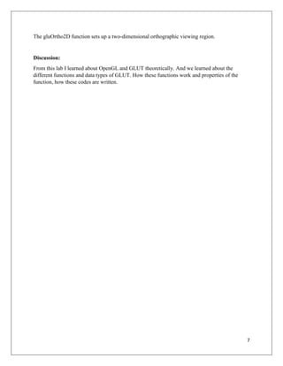 7
The gluOrtho2D function sets up a two-dimensional orthographic viewing region.
Discussion:
From this lab I learned about OpenGL and GLUT theoretically. And we learned about the
different functions and data types of GLUT. How these functions work and properties of the
function, how these codes are written.
 