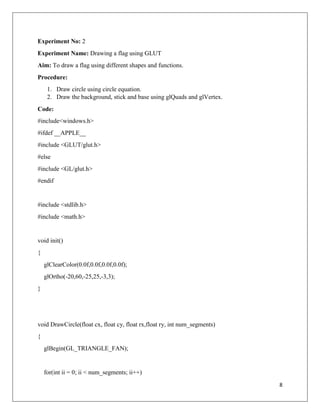 8
Experiment No: 2
Experiment Name: Drawing a flag using GLUT
Aim: To draw a flag using different shapes and functions.
Procedure:
1. Draw circle using circle equation.
2. Draw the background, stick and base using glQuads and glVertex.
Code:
#include<windows.h>
#ifdef __APPLE__
#include <GLUT/glut.h>
#else
#include <GL/glut.h>
#endif
#include <stdlib.h>
#include <math.h>
void init()
{
glClearColor(0.0f,0.0f,0.0f,0.0f);
glOrtho(-20,60,-25,25,-3,3);
}
void DrawCircle(float cx, float cy, float rx,float ry, int num_segments)
{
glBegin(GL_TRIANGLE_FAN);
for(int ii = 0; ii < num_segments; ii++)
 