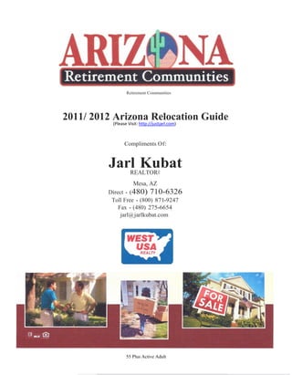 Retirement Communities




2011/ 2012 Arizona Relocation Guide
          (Please Visit: http://justjarl.com)



                Compliments Of:


         Jarl Kubat
            REALTOR®
                     Mesa, AZ
         Direct - (480) 710-6326
          Toll Free - (800) 871-9247
             Fax - (480) 275-6654
              jarl@ jarlkubat.com




                 55 Plus Active Adult
 