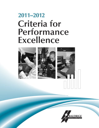 2011–2012
Criteria for
Performance
Excellence
Download
QR Reader
for Smart Phone
to view
QR Code.
2011–2012CriteriaforPerformanceExcellence
Baldrige Performance Excellence Program
National Institute of Standards and Technology
United States Department of Commerce
Administration Building, Room A600
100 Bureau Drive, Stop 1020
Gaithersburg, MD 20899-1020
Telephone: (301) 975-2036 • Fax: (301) 948-3716
E-Mail: baldrige@nist.gov • Web Site: http://www.nist.gov/baldrige
The National Institute of Standards and Technology (NIST), an agency of the U.S. Department of Commerce, manages
the Baldrige Performance Excellence Program. NIST has a 100-plus-year track record of serving U.S. industry, science,
and the public with a mission and approach unlike any other agency of government. That mission is to promote U.S.
innovation and industrial competitiveness by advancing measurement science, standards, and technology in ways that
enhance economic security and improve our quality of life. NIST carries out its mission in four cooperative programs,
including the Baldrige Performance Excellence Program. The other three are the NIST laboratories, conducting research
that advances the nation’s technology infrastructure and is needed by U.S. industry to continually improve products and
services; the Hollings Manufacturing Extension Partnership, a nationwide network of local centers offering technical
and business assistance to smaller manufacturers; and the Technology Innovation Program, which provides cost-shared
awards to industry, universities, and consortia for research on potentially revolutionary technologies that address critical
national and societal needs.
Call the Baldrige Program or visit our Web site for
• tools to help you improve the performance of your organization
• information on applying for the Baldrige Award
• information on becoming a Baldrige examiner
• profiles of Baldrige Award recipients
• individual copies of the Criteria for Performance Excellence—Business/Nonprofit, Education, and Health Care
• case studies and other Baldrige educational materials
American Society for Quality
600 North Plankinton Avenue
Milwaukee, WI 53203
Telephone: (800) 248-1946 • Fax: (414) 272-1734
E-Mail: asq@asq.org • Web Site: http://www.asq.org
By making quality a global priority, an organizational imperative, and a personal ethic, the American Society for Quality
(ASQ) becomes the community for all who seek quality technology, concepts, or tools to improve themselves and their
world. ASQ administers the Malcolm Baldrige National Quality Award under contract to NIST.
Contact ASQ to order
• bulk copies of the Criteria
• award recipients DVDs
T1535
 