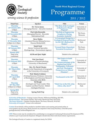 North West Regional Group

                                                                  Programme
                                                                                             2011 / 2012
      Date/Time                          Speaker                                   Title                   Venue
      Thursday                                                         “The Role of the Geologist
                                  Dr. Trevor Jones                                                    University of
 13 th October 2011                                                        in Radioactive Waste
                        (Managing Director - AdvanSci Limited)                                        Manchester
        6.30pm                                                                   Disposal”
      Thursday                   Prof. John Reynolds                    “The Role of Engineering
                                                                                                       The Swan,
10th November 2011           (Managing Director - Reynolds                  Geophysics During
                                                                                                        Winwick
        6.30pm                    International Ltd)                       Economic Austerity”
                                                                       “A Conceptual Design for a
      Thursday                        Steve Majhu
                                                                       Geological Disposal Facility    Birchwood
 8th December 2011        (Assistant Director Mining Services -
                                                                         for the UK’s Radioactive         Park
6.00pm for 6.30pm                 Parsons Brinkerhoff)
                                                                                  Wastes”
     Thursday                        Sarah Scott
                                                                       “Ground Water Dependant         The Swan,
 26th January 2012           (Senior Technical Specialist,
                                                                        Terrestrial Ecosystems”         Winwick
       6.30pm            Hydrogeology - Environment Agency)
   January 2012
     Date to be                   AGM and Quiz Night                             Details to be confirmed
     confirmed
                                                                          “Hot Topics in Earth
     Thursday                        Prof. Jon Lloyd
                                                                                Sciences:             University of
23rd February 2012           (Professor of Geomicrobiology,
                                                                       The Geomicrobiology of the     Manchester
      6.30pm                   University of Manchester)
                                                                           Nuclear Fuel Cycle”
                                                                        “Earthquakes, Volcanoes
    Thursday                     Rev. Dr. David Chester
                                                                          and God: Theological        University of
 22nd March 2012        (Reader in the Department of Geography
                                                                         Perspectives on Natural       Liverpool
      6.30pm                 at the University of Liverpool)
                                                                               Disasters”
                                  Prof. Martin Culshaw
    Thursday
                        (Visiting Honorary Professor, University                                      University of
  19th April 2012                                                       “Geohazards in the UK”
                         of Birmingham and Honorary Research                                          Manchester
      6.30pm
                                  Associate at the BGS)
                                        Ed Hough
     Thursday
                            (Geologist and Team Leader, Data           “Shale Gas in the UK: what,     Birchwood
   24th May 2012
                            Capture and Best Practice - British            where, why, how?”              Park
6.00pm for 6.30pm
                                   Geological Survey)
   Spring 2012
    Date to be                      Spring Field Trip                            Details to be confirmed
    confirmed

  University of Manchester - Geology Lecture Theatre, Williamson Building, M13 9PL.
  Birchwood Park - The Lecture Theatre, The Centre, Birchwood Park, WA3 6YN.
  The Swan, Winwick – Upstairs Function Room, The Swan, Winwick, WA2 8LF.
  University of Liverpool – Venue to be confirmed.

  Contact: Event details will be emailed to members before each meeting and posted online at
  www.geolsoc.org.uk/nwrg. Please forward any enquiries to the Group Secretary, Chris Berryman:
  geologicalsociety.northwest@gmail.com

  CPD: These events may be considered for contributing to a recognised Continuing Professional Development (CPD)
  scheme as part of personal development. Delegates should check their individual scheme requirements.

  The Geological Society of London is a registered charity No 210161
 
