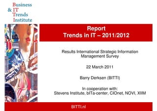 Report
    Trends in IT – 2011/2012

    Results International Strategic Information
               Management Survey

                    22 March 2011

              Barry Derksen (BITTI)

                In cooperation with:
Stevens Institute, bITa-center, CIOnet, NOVI, XIIM


         BITTI.nl
 