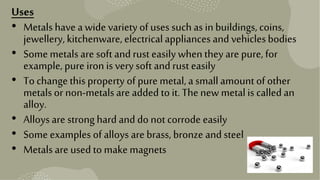 11
Uses
• Metalshave awide variety of usessuchas inbuildings, coins,
jewellery,kitchenware, electricalappliances and vehiclesbodies
• Some metals are soft andrust easily whenthey are pure, for
example, pure iron isvery soft and rust easily
• Tochangethisproperty of pure metal, a smallamountof other
metals or non-metals are added to it. Thenew metalis calledan
alloy.
• Alloysare strong hard and do not corrode easily
• Some examples ofalloys are brass, bronze andsteel
• Metals are used to makemagnets
 