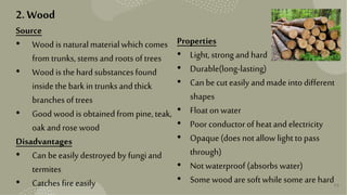 13
2. Wood
Source
• Wood is naturalmaterialwhich comes
from trunks,stemsand roots of trees
• Wood is thehard substancesfound
insidethebark in trunksandthick
branches of trees
• Good wood is obtainedfrom pine,teak,
oak androse wood
Disadvantages
• Can beeasily destroyed by fungiand
termites
• Catchesfire easily
Properties
• Light,strongandhard
• Durable(long-lasting)
• Can becut easily andmadeintodifferent
shapes
• Float on water
• Poor conductor of heatandelectricity
• Opaque(does not allowlight topass
through)
• Not waterproof (absorbs water)
• Somewood are soft whilesome are hard
 