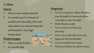 15
3. Glass
Source
• Glassis man-made material
• It ismade upof a mixtureof
sand(foundnaturally),lime and
sodawhichare naturalmaterials
andheatedtovery high
temperature
Disadvantages
• Glassis easilybroken
• It isnot flexible
Properties
• Can betransparent (allow alllightto
pass through)or translucent(allow
somelight topass through)
• Brittle(breaks easily)
• Poor conductor of heatand
electricity
• Does notcorrode (does not rust)
• Rigidand stiff(not flexible)
• Can bemouldedintoshapes
• Waterproof (does not absorb water)
 